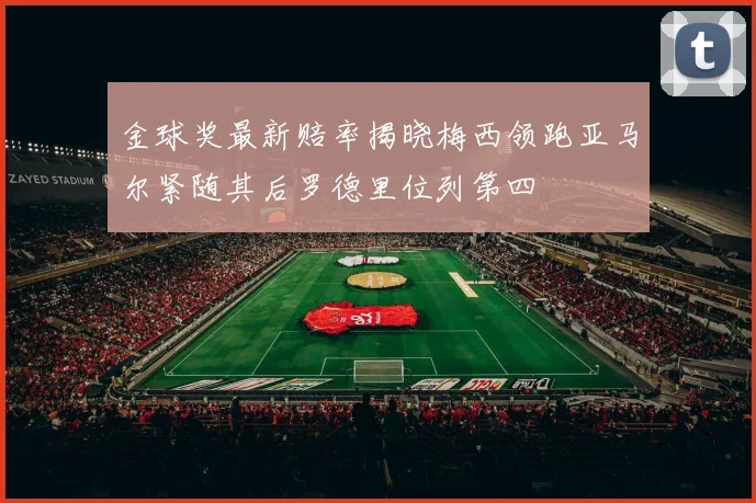 金球奖最新赔率揭晓梅西领跑亚马尔紧随其后罗德里位列第四