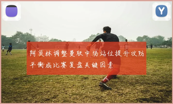 阿莫林调整曼联中场站位提升攻防平衡成比赛复盘关键因素