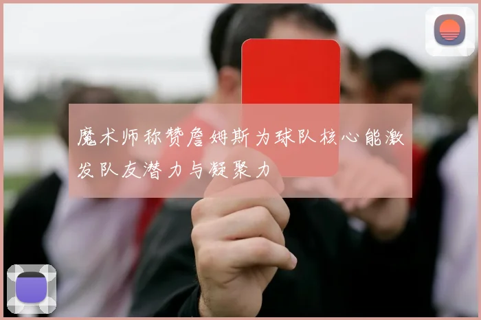 魔术师称赞詹姆斯为球队核心能激发队友潜力与凝聚力