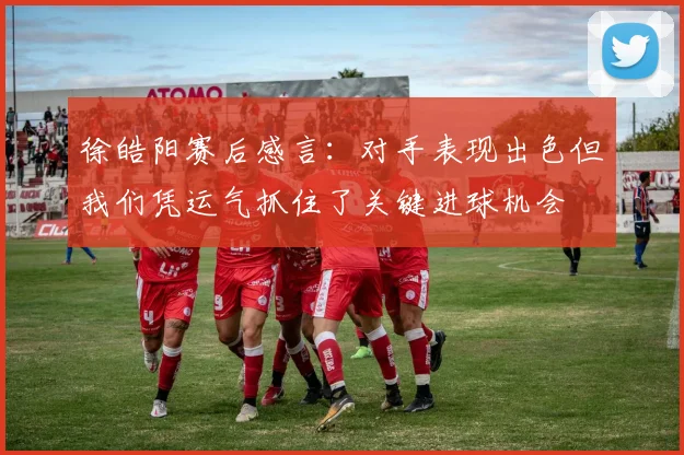 徐皓阳赛后感言：对手表现出色但我们凭运气抓住了关键进球机会