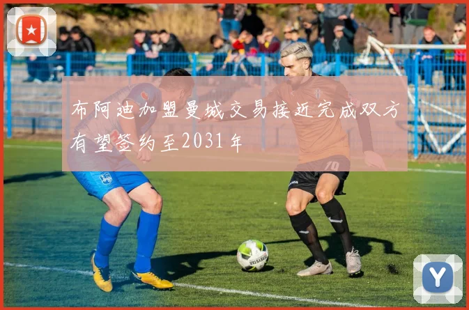 布阿迪加盟曼城交易接近完成双方有望签约至2031年