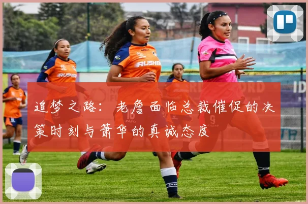 追梦之路：老詹面临总裁催促的决策时刻与萧华的真诚态度